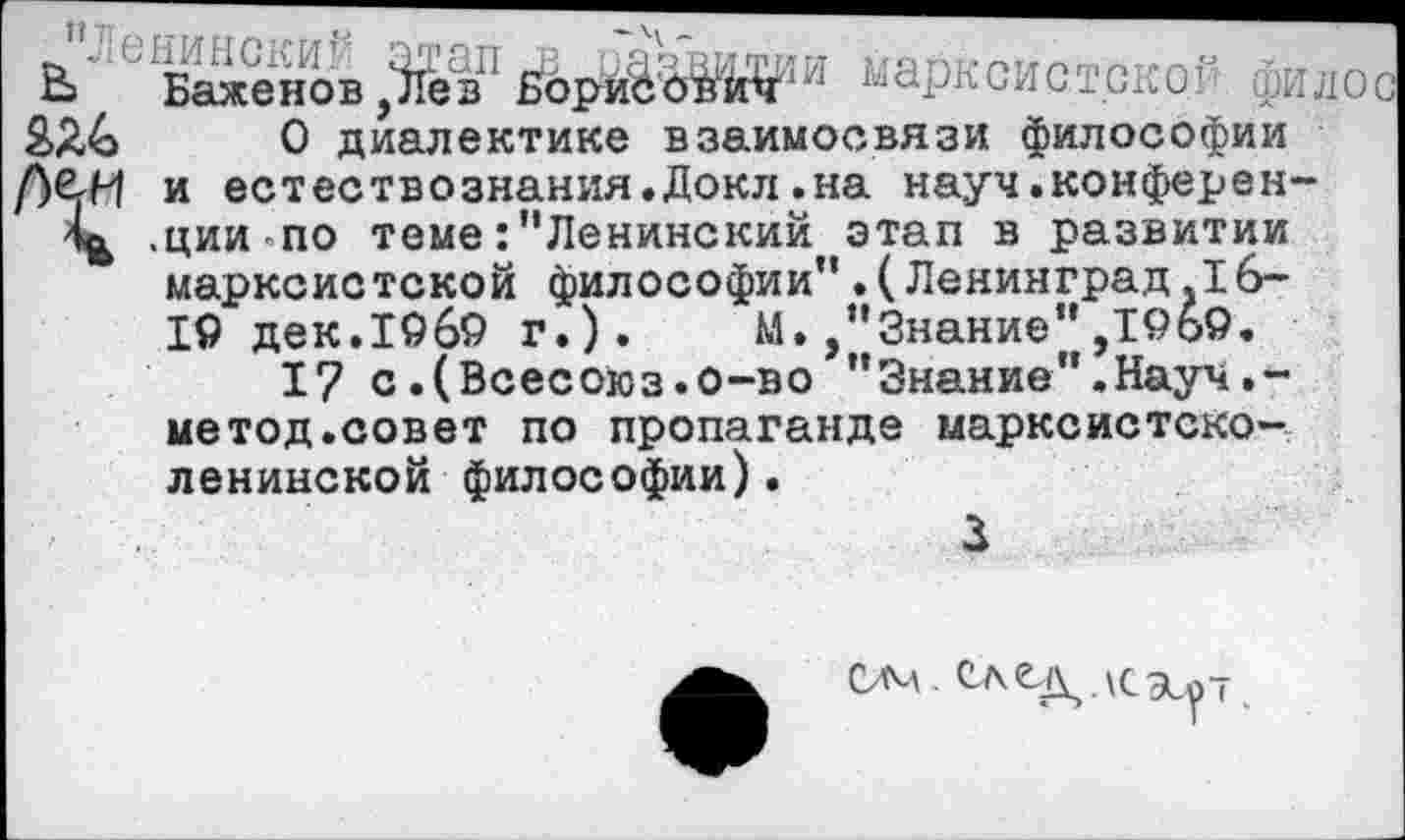 ﻿В> Баженов НбриЬ'б^к^1^ ^ярнсистско1 фидос 2>Я&	0 диалектике взаимосвязи философии
и естествознания.Докл.на науч.конферен-.циипо теме:"Ленинский этап в развитии марксистской философии".(Ленинград .16-19 дек.19б9 г.). М./’Знание" ,19о9.
I? с.(Всесоюз.о-во ”Знание’’.Науч.-метод.совет по пропаганде марксистско-ленинской философии).
3
ом.